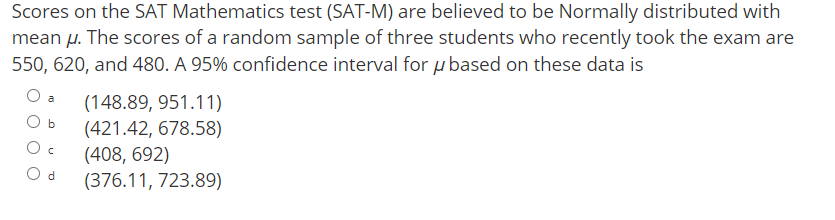 Scores on the SAT Mathematics test (SAT-M) are believed to be Normally distributed with
mean µ. The scores of a random sample of three students who recently took the exam are
550, 620, and 480. A 95% confidence interval forµ based on these data is
(148.89, 951.11)
a
O b
(421.42, 678.58)
(408, 692)
(376.11, 723.89)
O d
