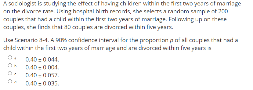 A sociologist is studying the effect of having children within the first two years of marriage
on the divorce rate. Using hospital birth records, she selects a random sample of 200
couples that had a child within the first two years of marriage. Following up on these
couples, she finds that 80 couples are divorced within five years.
Use Scenario 8-4. A 90% confidence interval for the proportion p of all couples that had a
child within the first two years of marriage and are divorced within five years is
0.40 + 0.044.
a
O b
0.40 + 0.004.
0.40 + 0.057.
O d
0.40 ± 0.035.
