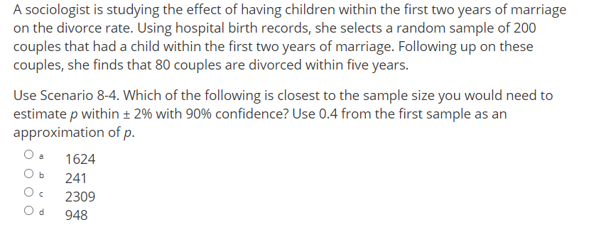 A sociologist is studying the effect of having children within the first two years of marriage
on the divorce rate. Using hospital birth records, she selects a random sample of 200
couples that had a child within the first two years of marriage. Following up on these
couples, she finds that 80 couples are divorced within five years.
Use Scenario 8-4. Which of the following is closest to the sample size you would need to
estimate p within ± 2% with 90% confidence? Use 0.4 from the first sample as an
approximation of p.
O a
1624
O b
241
2309
O d
948
