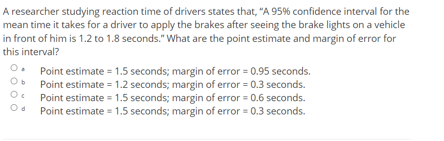 A researcher studying reaction time of drivers states that, "A 95% confidence interval for the
mean time it takes for a driver to apply the brakes after seeing the brake lights on a vehicle
in front of him is 1.2 to 1.8 seconds." What are the point estimate and margin of error for
this interval?
Point estimate = 1.5 seconds; margin of error = 0.95 seconds.
Point estimate = 1.2 seconds; margin of error = 0.3 seconds.
Point estimate = 1.5 seconds; margin of error = 0.6 seconds.
Point estimate = 1.5 seconds; margin of error = 0.3 seconds.
a
O b
O d
