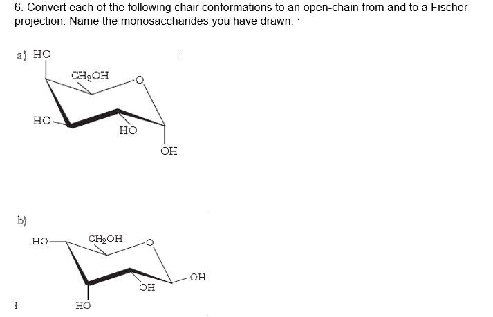 6. Convert each of the following chair conformations to an open-chain from and to a Fischer
projection. Name the monosaccharides you have drawn.
a) но
CH2OH
но-
но
OH
b)
но-
CH2OH
OH
он
но
