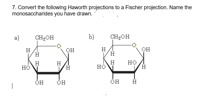 7. Convert the following Haworth projections to a Fischer projection. Name the
monosaccharides you have drawn.
a)
CH2OH
b)
CH2OH
H
H
OH
H
H
OH
H.
но
но
H
H
Но
ÓH
H
I I-
