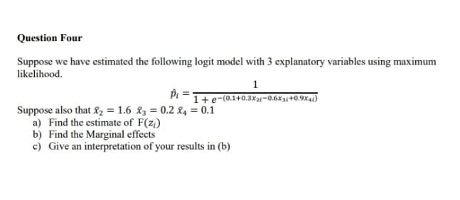 Question Four
Suppose we have estimated the following logit model with 3 explanatory variables using maximum
likelihood.
1
Pi =
1+e-(0.1+0.3X21-0.6X3;+0.9x41)
Suppose also that &, = 1.6 x3 = 0.2 £4 = 0.1
a) Find the estimate of F(z;)
b) Find the Marginal effects
c) Give an interpretation of your results in (b)
