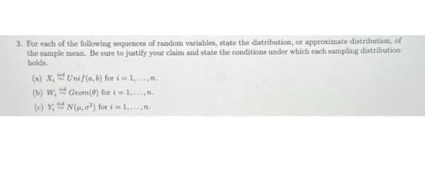 3. For each of the following sequences of random variables, state the distribution, or approximate distribution, of
the sample mean. Be sure to justify your claim and state the conditions under which each sampling distribution
holds.
(a) x, Unif(a, b) for i = 1,.n.
(b) W, Geom(0) for i= 1,.n.
(e) Y, N(H,0) for i=1.n.

