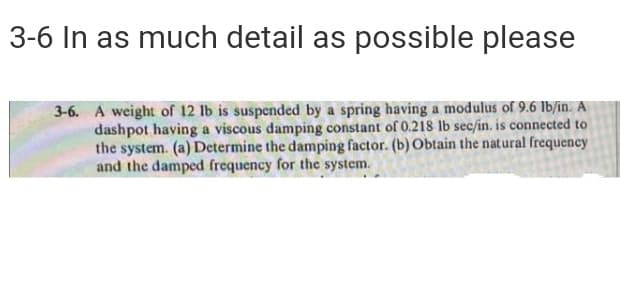 3-6 In as much detail as possible please
3-6. A weight of 12 lb is suspended by a spring having a modulus of 9.6 Ib/in. A
dashpot having a viscous damping constant of 0.218 lb sec/in. is connected to
the system. (a) Determine the damping factor. (b) Obtain the natural frequency
and the damped frequency for the system.
