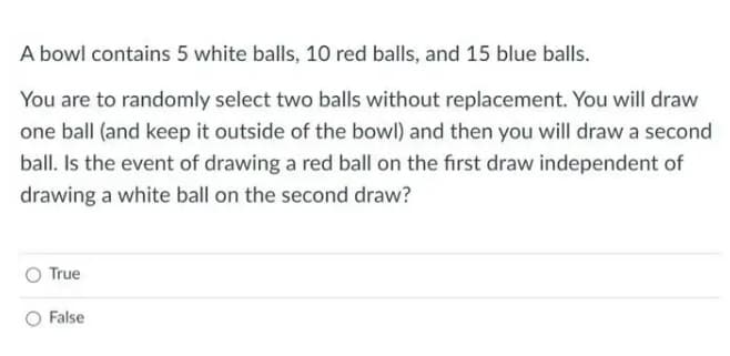 A bowl contains 5 white balls, 10 red balls, and 15 blue balls.
You are to randomly select two balls without replacement. You will draw
one ball (and keep it outside of the bowl) and then you will draw a second
ball. Is the event of drawing a red ball on the first draw independent of
drawing a white ball on the second draw?
True
False
