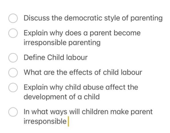 Discuss the democratic style of parenting
Explain why does a parent become
irresponsible parenting
Define Child labour
What are the effects of child labour
Explain why child abuse affect the
development of a child
In what ways will children make parent
irresponsible|
