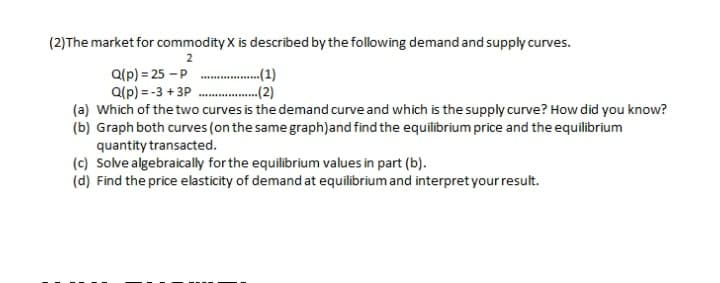(2)The market for commodity X is described by the following demand and supply curves.
2
...(1)
.-(2)
a(p) = 25 -P
Q(p) = -3 + 3P
(a) Which of the two curves is the demand curve and which is the supply curve? How did you know?
(b) Graph both curves (on the same graph)and find the equilibrium price and the equilibrium
quantity transacted.
(c) Solve algebraically for the equilibrium values in part (b).
(d) Find the price elasticity of demand at equilibrium and interpret your result.
