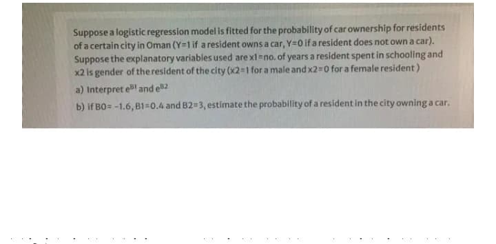Suppose a logistic regression model is fitted for the probability of car ownership for residents
of a certain city in Oman (Y=1 if a resident owns a car, Y=0 if a resident does not own a car).
Suppose the explanatory variables used are x1=no. of years a resident spent in schooling and
x2 is gender of theresident of the city (x2=1 for a male and x2=0 for a female resident)
a) Interpret eBl and el2
b) if BO= -1.6, B1=0.4 and B2=3, estimate the probability of a resident in the city owning a car.
