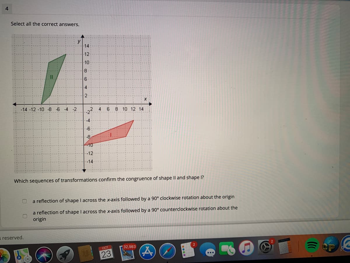 Select all the correct answers.
y
14
12
10
4
-14 -12 -10 -8 -6 -4 -2
6
8 10 12 14
--4
-6
-8
10
-12
-14
Which sequences of transformations confirm the congruence of shape Il and shape I?
a reflection of shape I across the x-axis followed by a 90° clockwise rotation about the origin
a reflection of shape I across the x-axis followed by a 90° counterclockwise rotation about the
origin
s reserved.
OCT
32,983
23
