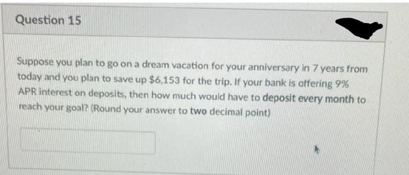 Question 15
Suppose you plan to go on a dream vacation for your anniversary in 7 years from
today and you plan to save up $6,153 for the trip. If your bank is offering 9%
APR interest on deposits, then how much would have to deposit every month to
reach your goal? (Round your answer to two decimal point)
