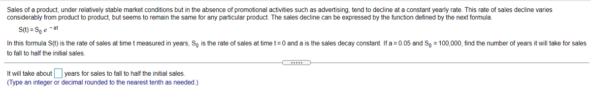 Sales of a product, under relatively stable market conditions but in the absence of promotional activities such as advertising, tend to decline at a constant yearly rate. This rate of sales decline varies
considerably from product to product, but seems to remain the same for any particular product. The sales decline can be expressed by the function defined by the next formula.
S(t) = S, e - at
In this formula S(t) is the rate of sales at timet measured in years, S, is the rate of sales at time t=0 and a is the sales decay constant. If a = 0.05 and Sn = 100,000, find the number of years it will take for sales
to fall to half the initial sales.
.....
It will take about years for sales to fall to half the initial sales.
(Type an integer or decimal rounded to the nearest tenth as needed.)
