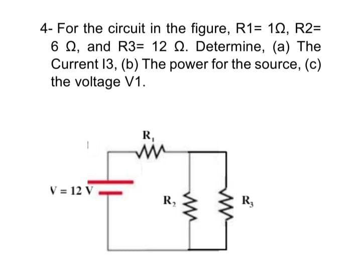 4- For the circuit in the figure, R1= 10, R2=
6 Q, and R3= 12 Q. Determine, (a) The
Current 13, (b) The power for the source, (c)
the voltage V1.
R,
V = 12 V
R,
R3
