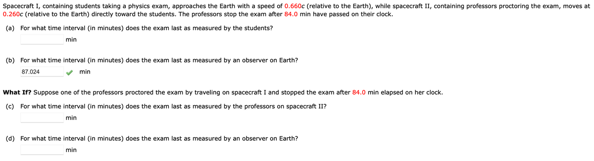Spacecraft I, containing students taking a physics exam, approaches the Earth with a speed of 0.660c (relative to the Earth), while spacecraft II, containing professors proctoring the exam, moves at
0.260c (relative to the Earth) directly toward the students. The professors stop the exam after 84.0 min have passed on their clock.
(a) For what time interval (in minutes) does the exam last as measured by the students?
min
(b) For what time interval (in minutes) does the exam last as measured by an observer on Earth?
87.024
min
What If? Suppose one of the professors proctored the exam by traveling on spacecraft I and stopped the exam after 84.0 min elapsed on her clock.
(c) For what time interval (in minutes) does the exam last as measured by the professors on spacecraft II?
min
(d) For what time interval (in minutes) does the exam last as measured by an observer on Earth?
min