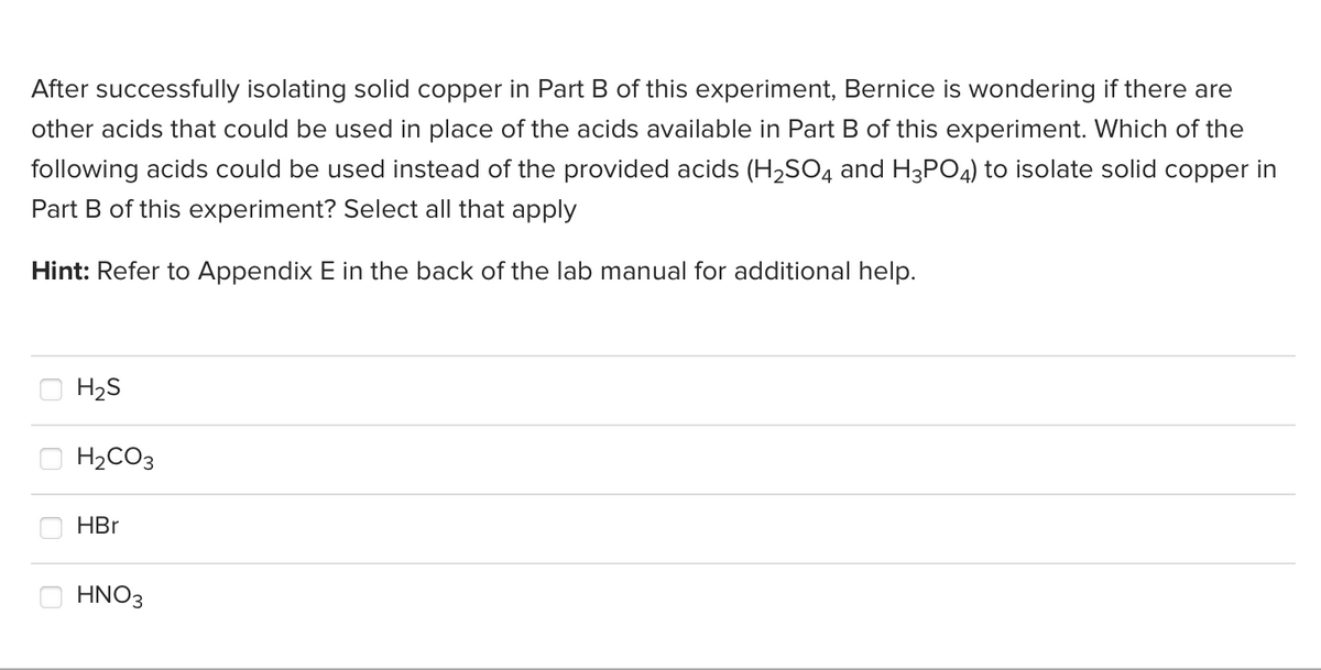 After successfully isolating solid copper in Part B of this experiment, Bernice is wondering if there are
other acids that could be used in place of the acids available in Part B of this experiment. Which of the
following acids could be used instead of the provided acids (H₂SO4 and H3PO4) to isolate solid copper in
Part B of this experiment? Select all that apply
Hint: Refer to Appendix E in the back of the lab manual for additional help.
H₂S
H₂CO3
HBr
HNO3