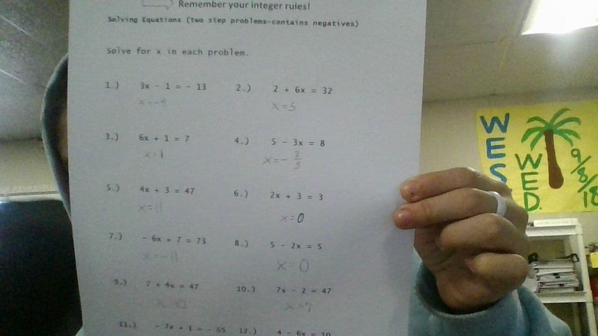 Remember your integer ruies!
Selving Equations (two step problems-contains negatives)
Solve for x in each problem.
1.)
3x - 1 = - 13
2.)
2 + 6x = 32
x--4
X-5
3.)
6x + 1 = 7
4.)
5-3x = 8
5.)
4x + 3 = 47
6.)
2x + 3 = 3
7.)
-6x - 7 = 73
8.)
5-2x = 5
9.)
74 4x 47
10.)
7x- 2= 47
11.)
-7x + 1 --55
12.)
4-62
