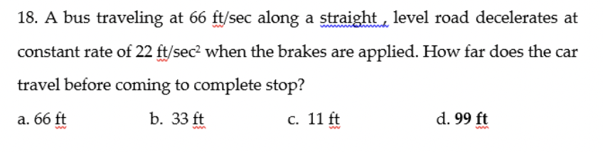 18. A bus traveling at 66 ft/sec along a straight, level road decelerates at
constant rate of 22 ft/sec? when the brakes are applied. How far does the car
travel before coming to complete stop?
a. 66 ft
b. 33 ft
С. 11 ft
d. 99 ft
