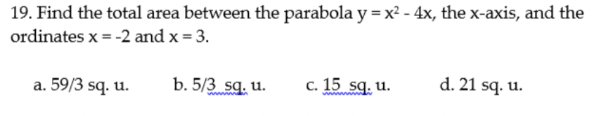 19. Find the total area between the parabola y = x2 - 4x, the x-axis, and the
ordinates x = -2 and x = 3.
a. 59/3 sq. u.
b. 5/3 sg. u.
c. 15 sq. u.
d. 21 sq. u.
