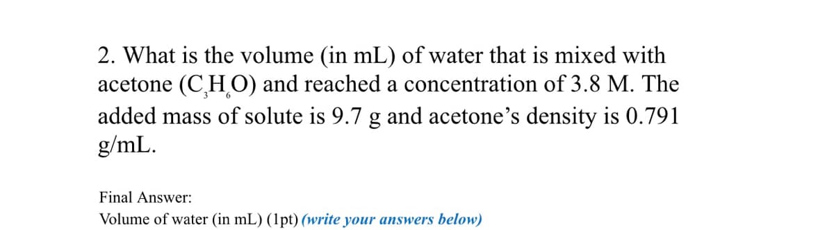 2. What is the volume (in mL) of water that is mixed with
acetone (CHO) and reached a concentration of 3.8 M. The
added mass of solute is 9.7 g and acetone's density is 0.791
g/mL.
Final Answer:
Volume of water (in mL) (1pt) (write your answers below)