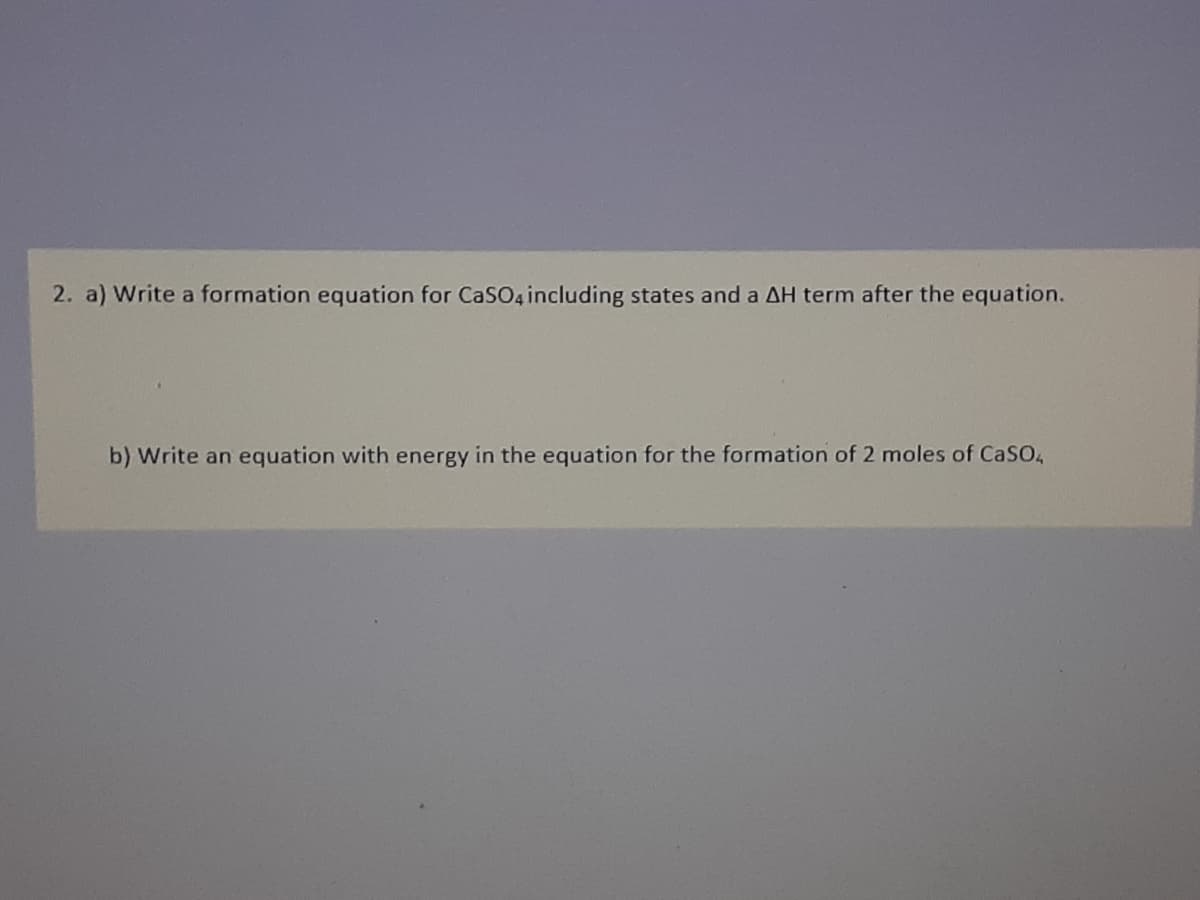 2. a) Write a formation equation for CaSO4 including states and a AH term after the equation.
b) Write an equation with energy in the equation for the formation of 2 moles of CaSO,
