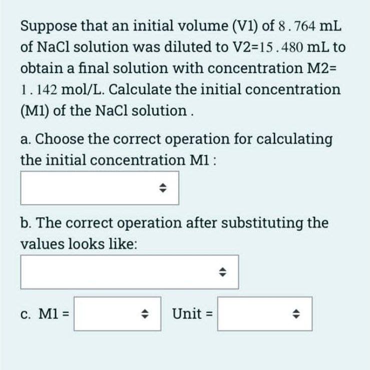 Suppose that an initial volume (V1) of 8.764 mL
of NaCl solution was diluted to V2-15.480 mL to
obtain a final solution with concentration M2=
1. 142 mol/L. Calculate the initial concentration
(M1) of the NaCl solution.
a. Choose the correct operation for calculating
the initial concentration M1:
b. The correct operation after substituting the
values looks like:
c. M1 =
Unit =