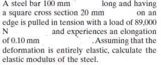 A steel bar 100 mm
a square cross section 20 mm
long and having
on an
edge is pulled in tension with a load of 89,000
and experiences an elongation
.Assuming that the
deformation is entirely elastic, calculate the
N
of 0.10 mm
elastic modulus of the steel.
