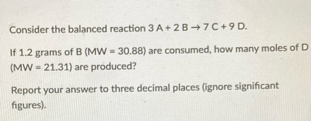 Consider the balanced reaction 3 A+ 2 B→7C+9 D.
If 1.2 grams of B (MW = 30.88) are consumed, how many moles of D
(MW = 21.31) are produced?
Report your answer to three decimal places (ignore significant
figures).
