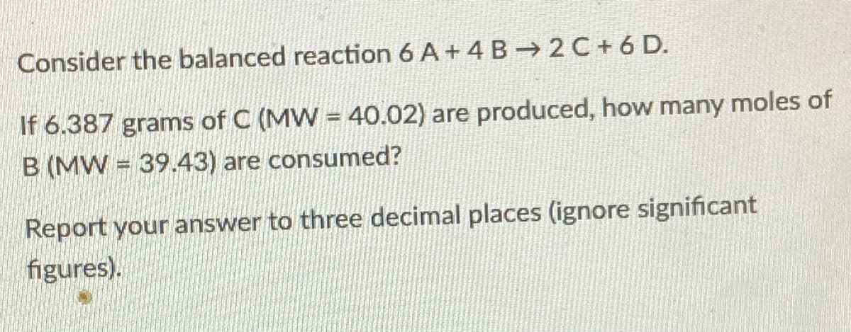 Consider the balanced reaction 6 A+ 4 B→ 2 C + 6 D.
If 6.387 grams of C (MW = 40.02) are produced, how many moles of
B (MW = 39.43) are consumed?
Report your answer to three decimal places (ignore significant
figures).
