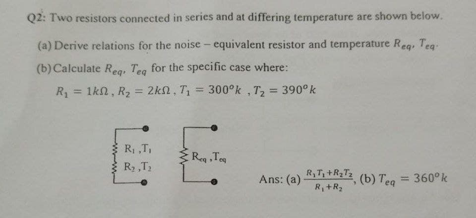 Q2: Two resistors connected in series and at differing temperature are shown below.
(a) Derive relations for the noise – equivalent resistor and temperature Reg, Teq-
(b) Calculate Reg, Teg for the specific case where:
1kn, R2 = 2kn, T = 300°k , T, = 390° k
%3D
%3D
R, ,T,
Reg ,Teg
R2 ,T2
R,T +R2T2 (b) Teg
Ans: (a)
= 360°k
%3D
R+R2

