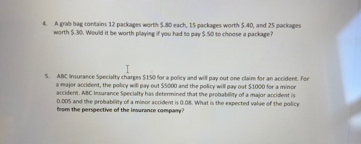 4.
A grab bag contains 12 packages worth $.80 each, 15 packages worth $.40, and 25 packages
worth $.30. Would it be worth playing if you had to pay $.50 to choose a package?
5.
I
ABC Insurance Specialty charges $150 for a policy and will pay out one claim for an accident. For
a major accident, the policy will pay out $5000 and the policy will pay out $1000 for a minor
accident. ABC Insurance Specialty has determined that the probability of a major accident is
0.005 and the probability of a minor accident is 0.08. What is the expected value of the policy
from the perspective of the insurance company?