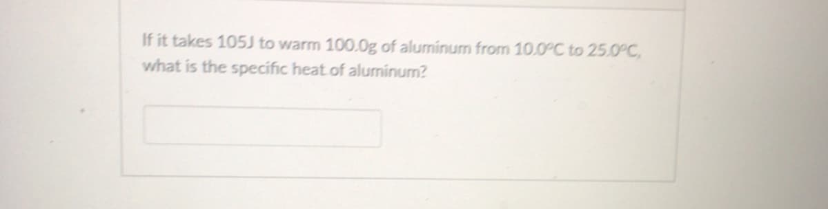If it takes 105J to warm 100.0g of aluminum from 10.0°C to 25.0°C,
what is the specific heat.of aluminum?
