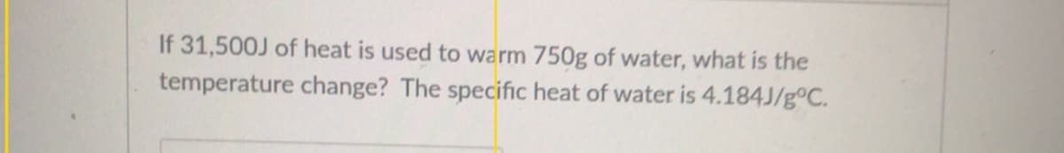 If 31,500J of heat is used to warm 750g of water, what is the
temperature change? The specific heat of water is 4.184J/g°C.
