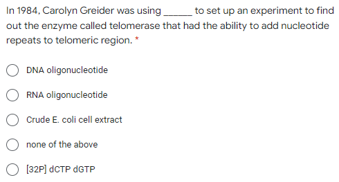 In 1984, Carolyn Greider was using
to set up an experiment to find
out the enzyme called telomerase that had the ability to add nucleotide
repeats to telomeric region. *
DNA oligonucleotide
RNA oligonucleotide
Crude E. coli cell extract
none of the above
[32P] dCTP DGTP
