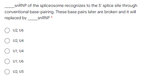 _snRNP of the spliceosome recognizes to the 5' splice site through
conventional base-pairing. These base pairs later are broken and it will
replaced by_SNRNP *
U2; U6
U2; U4
O U1; U4
O U1; U6
U2; U5
