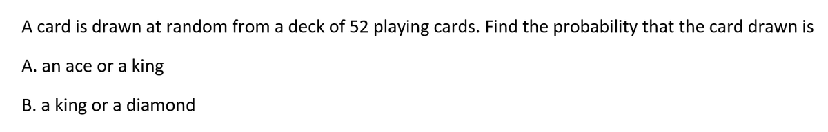A card is drawn at random from a deck of 52 playing cards. Find the probability that the card drawn is
A. an ace or a king
B. a king or a diamond
