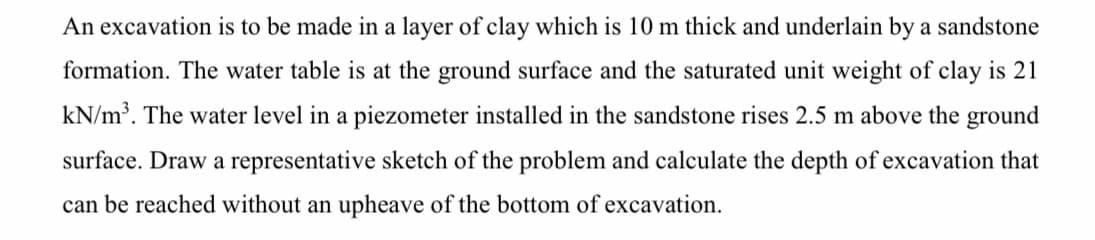 An excavation is to be made in a layer of clay which is 10 m thick and underlain by a sandstone
formation. The water table is at the ground surface and the saturated unit weight of clay is 21
kN/m³. The water level in a piezometer installed in the sandstone rises 2.5 m above the ground
surface. Draw a representative sketch of the problem and calculate the depth of excavation that
can be reached without an upheave of the bottom of excavation.
