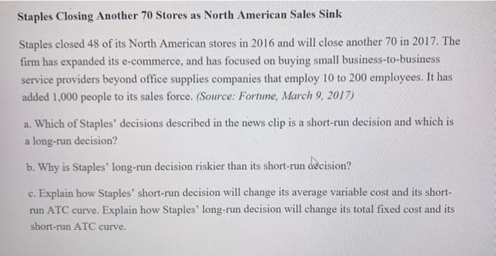 Staples Closing Another 70 Stores as North American Sales Sink
Staples closed 48 of its North American stores in 2016 and will close another 70 in 2017. The
firm has expanded its e-commerce, and has focused on buying small business-to-business
service providers beyond office supplies companies that employ 10 to 200 employees. It has
added 1,000 people to its sales force. (Source: Fortume, March 9, 2017)
a. Which of Staples' decisions described in the news clip is a short-run decision and which is
a long-run decision?
b. Why is Staples' long-run decision riskier than its short-run decision?
c. Explain how Staples' short-run decision will change its average variable cost and its short-
run ATC curve. Explain how Staples' long-run decision will change its total fixed cost and its
short-run ATC curve.
