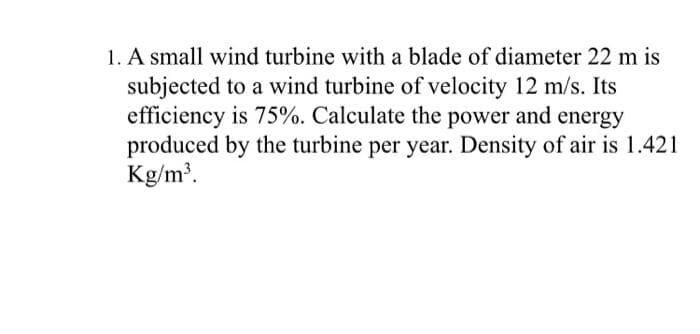 1. A small wind turbine with a blade of diameter 22 m is
subjected to a wind turbine of velocity 12 m/s. Its
efficiency is 75%. Calculate the power and energy
produced by the turbine per year. Density of air is 1.421
Kg/m'.
