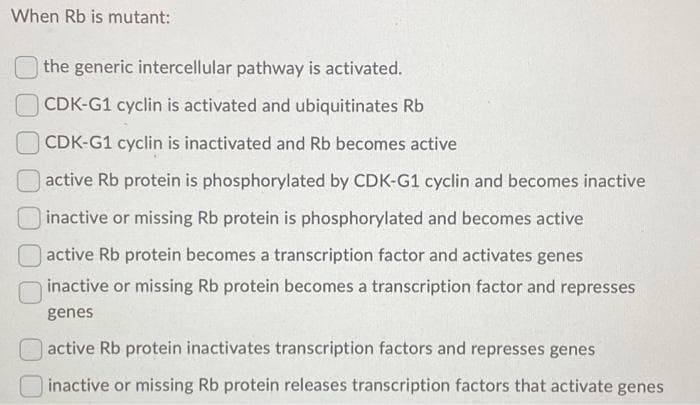When Rb is mutant:
the generic intercellular pathway is activated.
CDK-G1 cyclin is activated and ubiquitinates Rb
CDK-G1 cyclin is inactivated and Rb becomes active
active Rb protein is phosphorylated by CDK-G1 cyclin and becomes inactive
inactive or missing Rb protein is phosphorylated and becomes active
active Rb protein becomes a transcription factor and activates genes
inactive or missing Rb protein becomes a transcription factor and represses
genes
active Rb protein inactivates transcription factors and represses genes
inactive or missing Rb protein releases transcription factors that activate genes

