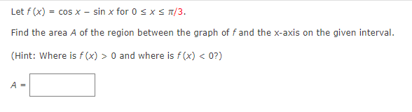 Let f (x) = cos x - sin x for 0 sxs T/3.
Find the area A of the region between the graph of fand the x-axis on the given interval.
(Hint: Where is f (x) > 0 and where is f (x) < 0?)
A =

