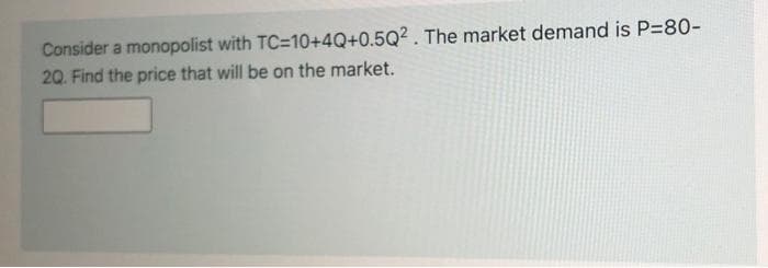 Consider a monopolist with TC=10+4Q+0.5Q2. The market demand is P=80-
20. Find the price that will be on the market.
