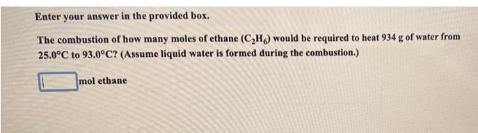 Enter your answer in the provided box.
The combustion of how many moles of ethane (C,H) would be required to heat 934 g of water from
25.0°C to 93.0°C? (Assume liquid water is formed during the combustion.)
mol ethane
