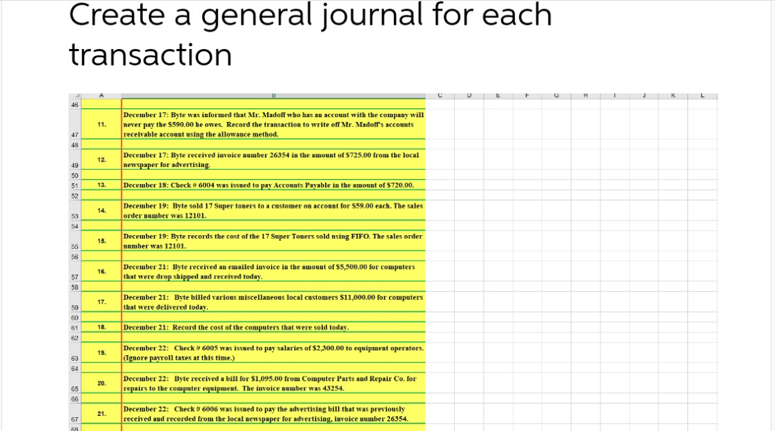 Create a general journal for each
transaction
K L
H
46
December 17: Byte was informed that Mr. Madoff who has an account with the company will
never pay the S590.00 he owes. Record the transaction to write off Mr. Madoff's accounts
receivable account using the allowance method.
11.
47
48
December 17: Byte received invoice number 26354 in the amount of $725.00 from the local
newspaper for advertising.
12.
49
50
December 18: Check # 6004 was issued to pay Accounts Payable in the amount of $720.00.
51
13.
52
December 19: Byte sold 17 Super toners to a customer on account for $59.00 each. The sales
order number was 12101.
14.
53
54
December 19: Byte records the cost of the 17 Super Toners sold using FIFO. The sales order
number was 12101.
15.
55
56
December 21: Byte received an emailed invoice in the amount of $5,500.00 for computers
that were drop shipped and received today.
16.
57
58
December 21: Byte billed various miscellaneous local customers $11,000.00 for computers
that were delivered today.
17.
59
60
December 21: Record the cost of the computers that were sold today.
61
18.
62
December 22: Check 6005 was issued to pay salaries of $2,300.00 to equipment operators.
(Ignore payroll taxes at this time.)
19.
63
64
December 22: Byte received a bill for $1,095.00 from Computer Parts and Repair Co. for
repairs to the computer equipment. The invoice number was 43254.
20.
65
66
December 22: Check # 6006 was issued to pay the advertising bill that was previously
21.
received and recorded from the local newspaper for advertising, invoice number 26354.
67
68
