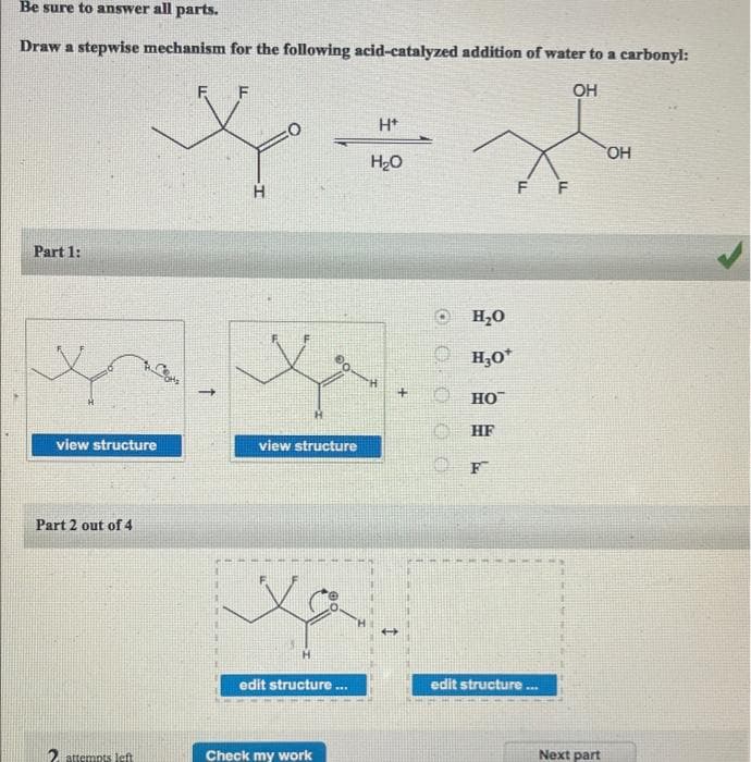 Be sure to answer all parts.
Draw a stepwise mechanism for the following acid-catalyzed addition of water to a carbonyl:
F F
OH
H*
HO,
H2O
H
F
F
Part 1:
H,0
O H,0*
H;0*
но
HF
view structure
view structure
F
Part 2 out of 4
edit structure
edit structure
attempts left
Check my work
Next part
