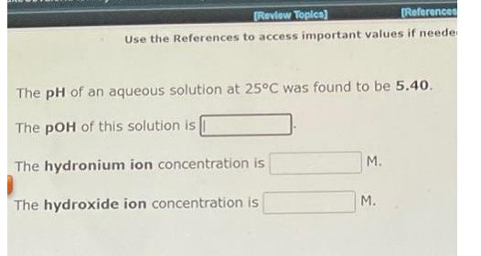 Review Topica)
(References
Use the References to access important values if neede
The pH of an aqueous solution at 25°C was found to be 5.40.
The pOH of this solution is
M.
The hydronium ion concentration is
The hydroxide ion concentration is
M.
