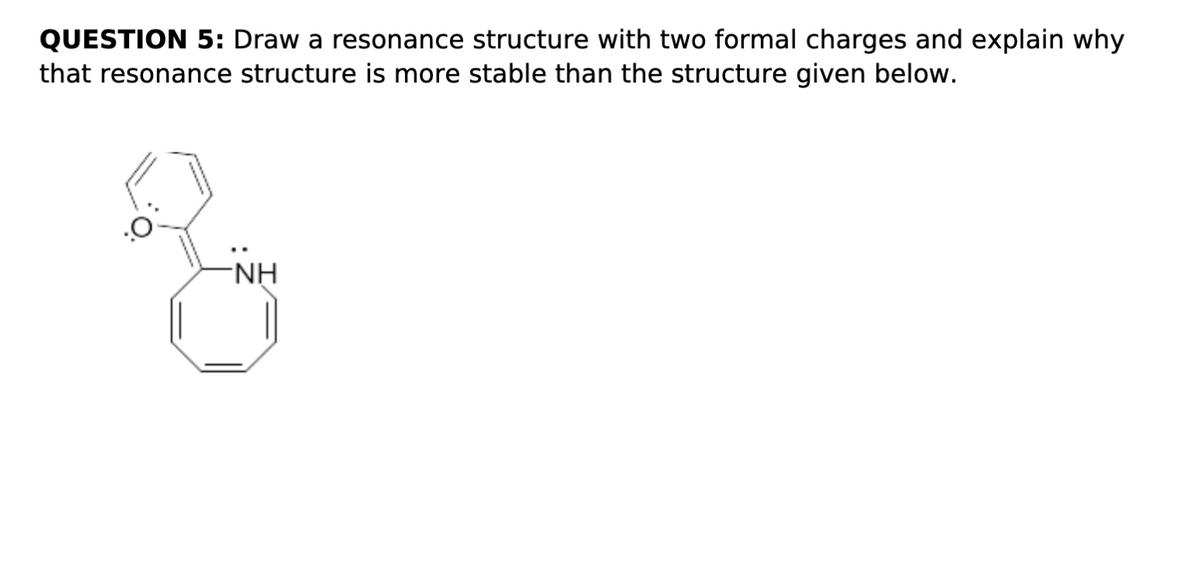 QUESTION 5: Draw a resonance structure with two formal charges and explain why
that resonance structure is more stable than the structure given below.
NH
