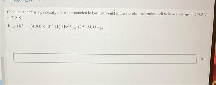 Question 16 of 16
Calculate the missing molarity in the line notation below that would cause this electrochemical cell to have a voltage of 2.703 V
at 298 K.
K 6) IK*
(a) (4.300 x 10-5
M)I Fe2+ (a) (? ?? M) I Fe )
M
