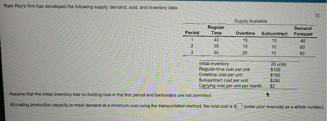 Ram Roy's firm has developed the following supply, demand, cost, and inventory data.
Supply Available
Regular
Demand
Forecast
Period
Time
Overtime
Subcontract
1.
40
15
10
40
35
15
10
60
3
30
20
10
50
Initial inventory
Regular-time cost per unit
Overtime cost per unit
Subcontract cost per unit
Carrying cost per unit per month.
20 units
$100
$150
$250
$2
Assume that the initial inventory has no holding cost in the first period and backorders are:not permitted.
Allocating production capacity to meet demand at a minimum cost using the transportation method, the total cost is $
(enter your response as a whole number).
