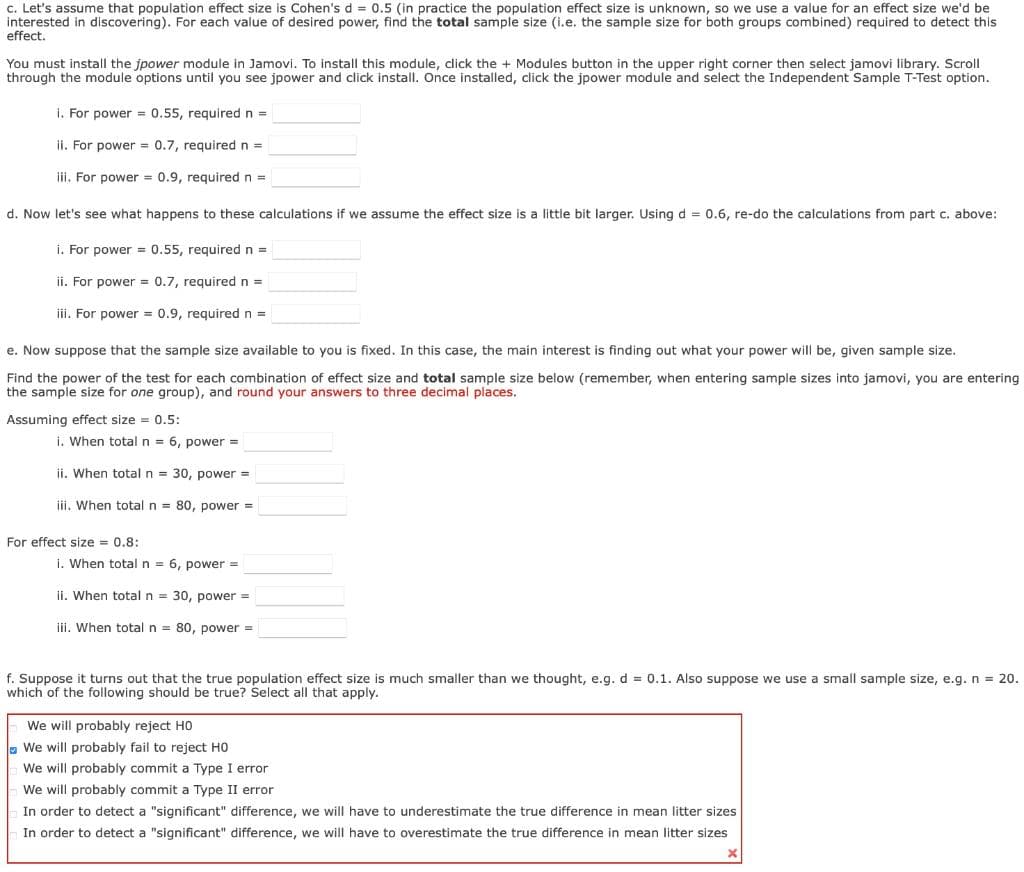 c. Let's assume that population effect size is Cohen's d = 0.5 (in practice the population effect size is unknown, so we use a value for an effect size we'd be
interested in discovering). For each value of desired power, find the total sample size (i.e. the sample size for both groups combined) required to detect this
effect.
You must instail the jpower module in Jamovi. To install this module, click the + Modules button in the upper right corner then select jamovi library. Scroll
through the module options until you see jpower and click install. Once installed, click the jpower module and select the Independent Sample T-Test option.
i. For power = 0.55, required n =
ii. For power = 0.7, required n =
iii. For power = 0.9, required n =
d. Now let's see what happens to these calculations if we assume the effect size is a little bit larger. Using d = 0.6, re-do the calculations from part c. above:
i. For power = 0.55, required n =
ii. For power = 0.7, required n =
iii. For power = 0.9, required n =
e. Now suppose that the sample size available to you is fixed. In this case, the main interest is finding out what your power will be, given sample size.
Find the power of the test for each combination of effect size and total sample size below (remember, when entering sample sizes into jamovi, you are entering
the sample size for one group), and round your answers to three decimal places.
Assuming effect size = 0.5:
i. When total n = 6, power =
ii. When total n = 30, power =
ii, When total n = 80, power =
For effect size = 0.8:
i. When total n = 6, power =
ii. When total n = 30, power =
iji, When total n = 80, power =
f. Suppose it turns out that the true population effect size is much smaller than we thought, e.g. d = 0.1. Also suppose we use a small sample size, e.g. n = 20.
which of the following should be true? Select all that apply.
We will probably reject HO
- We will probably fail to reject HO
We will probably commit a Type I error
We will probably commit a Type II error
In order to detect a "significant" difference, we will have to underestimate the true difference in mean litter sizes
In order to detect a "significant" difference, we will have to overestimate the true difference in mean litter sizes
