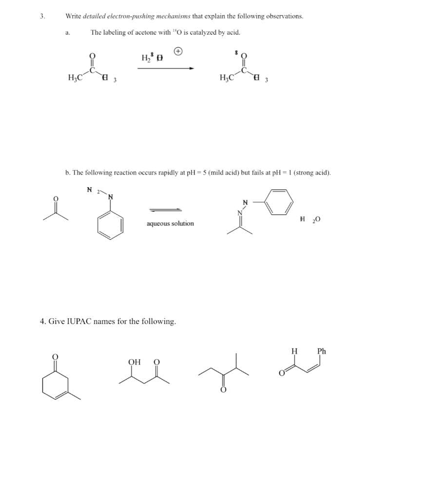 3.
Write detailed electron-pushing mechanisms that explain the following observations.
The labeling of acetone with "O is catalyzed by acid.
a.
H3C
H;C
b. The following reaction occurs rapidly at pH = 5 (mild acid) but fails at pH = 1 (strong acid).
N 2N
H 20
aqueous solution
4. Give IUPAC names for the following.
H
Ph
OH
